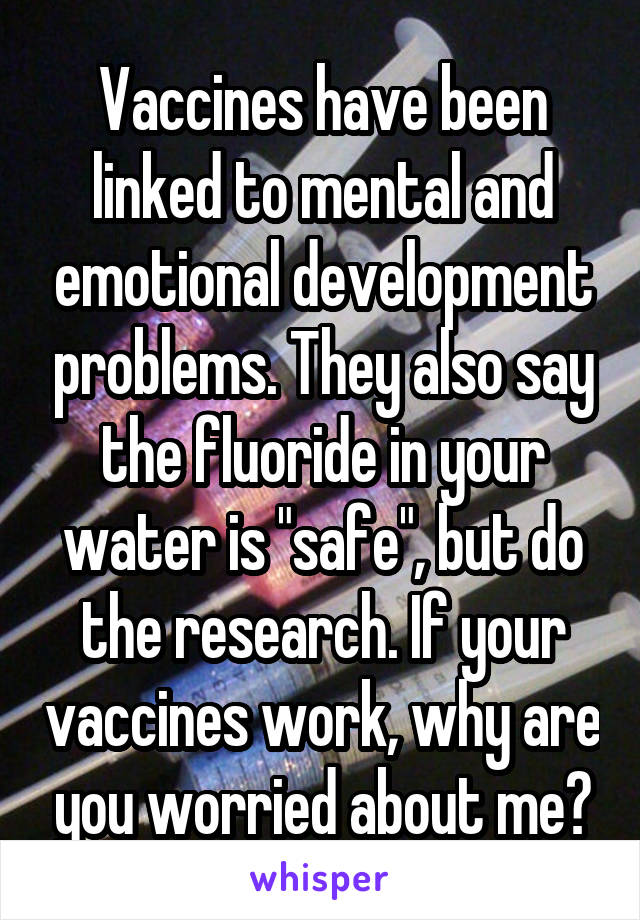 Vaccines have been linked to mental and emotional development problems. They also say the fluoride in your water is "safe", but do the research. If your vaccines work, why are you worried about me?