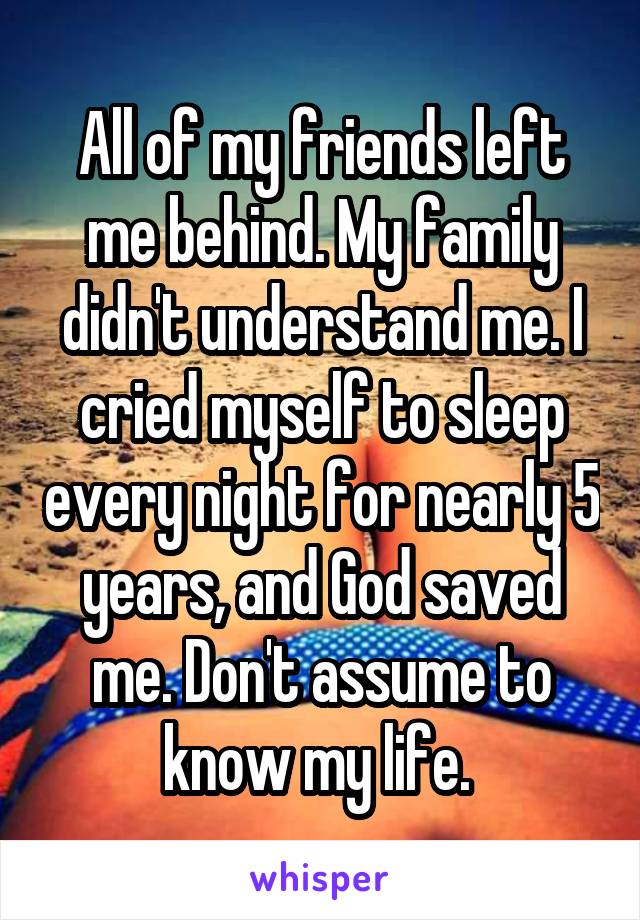 All of my friends left me behind. My family didn't understand me. I cried myself to sleep every night for nearly 5 years, and God saved me. Don't assume to know my life. 