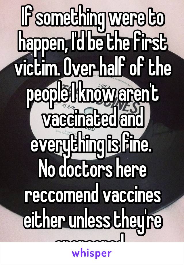 If something were to happen, I'd be the first victim. Over half of the people I know aren't vaccinated and everything is fine. 
No doctors here reccomend vaccines either unless they're sponsored. 