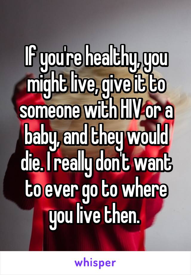 If you're healthy, you might live, give it to someone with HIV or a baby, and they would die. I really don't want to ever go to where you live then. 