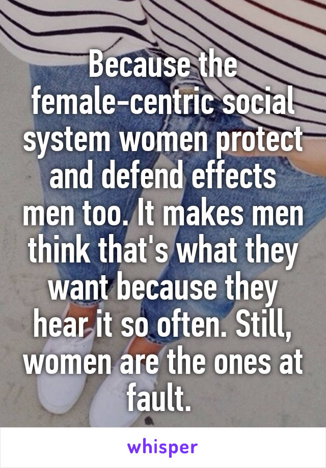 Because the female-centric social system women protect and defend effects men too. It makes men think that's what they want because they hear it so often. Still, women are the ones at fault. 