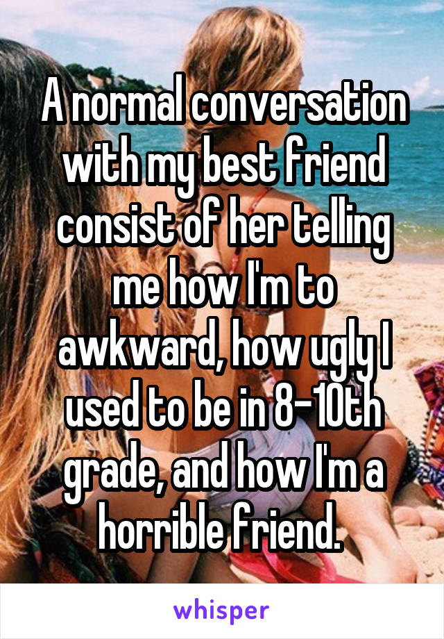 A normal conversation with my best friend consist of her telling me how I'm to awkward, how ugly I used to be in 8-10th grade, and how I'm a horrible friend. 