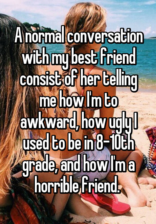 A normal conversation with my best friend consist of her telling me how I'm to awkward, how ugly I used to be in 8-10th grade, and how I'm a horrible friend. 