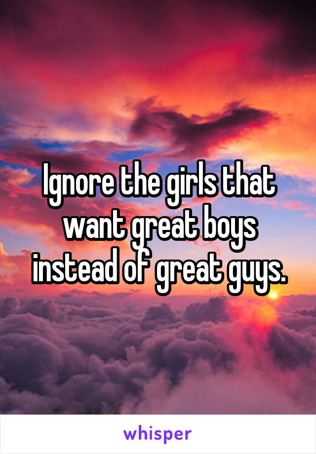 Ignore the girls that want great boys instead of great guys.