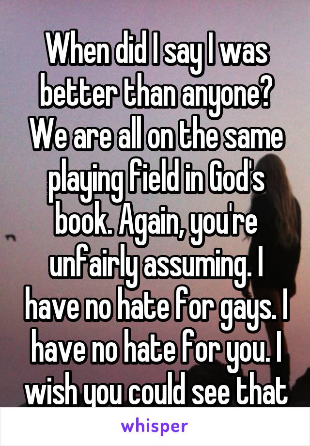 When did I say I was better than anyone? We are all on the same playing field in God's book. Again, you're unfairly assuming. I have no hate for gays. I have no hate for you. I wish you could see that