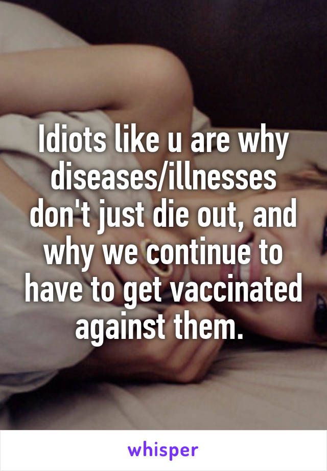 Idiots like u are why diseases/illnesses don't just die out, and why we continue to have to get vaccinated against them. 