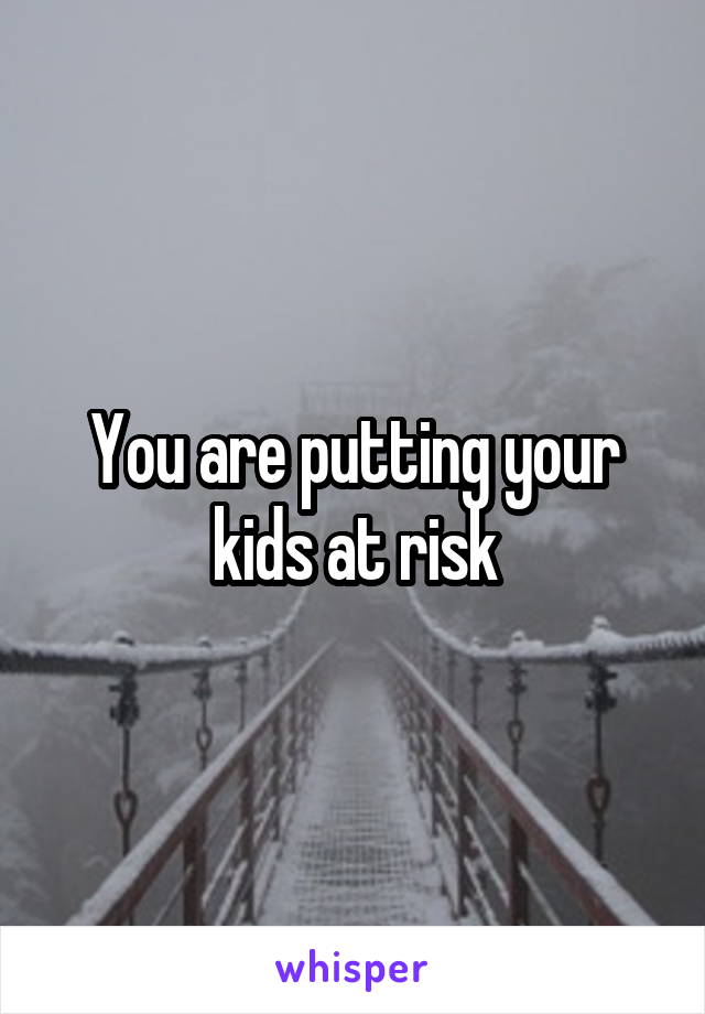 You are putting your kids at risk