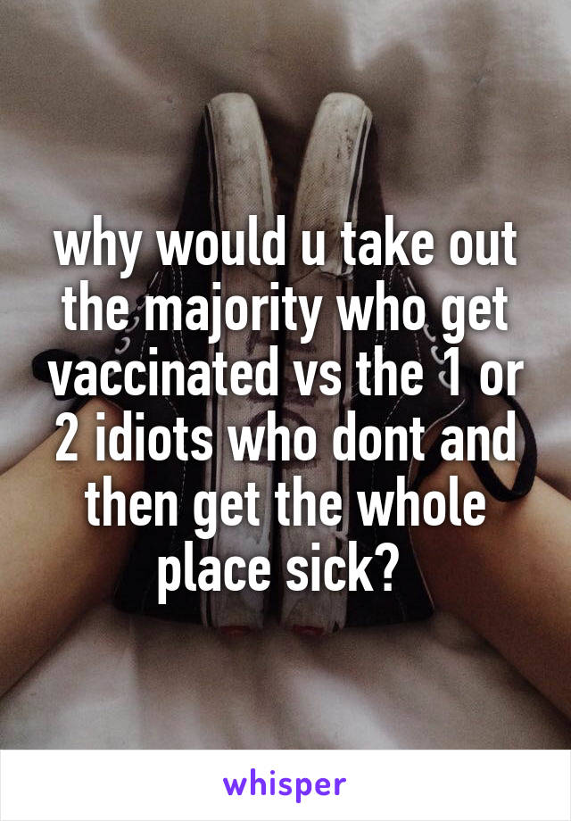 why would u take out the majority who get vaccinated vs the 1 or 2 idiots who dont and then get the whole place sick? 