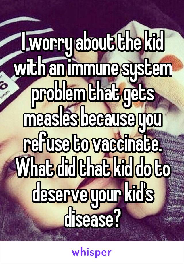 I worry about the kid with an immune system problem that gets measles because you refuse to vaccinate. What did that kid do to deserve your kid's disease?