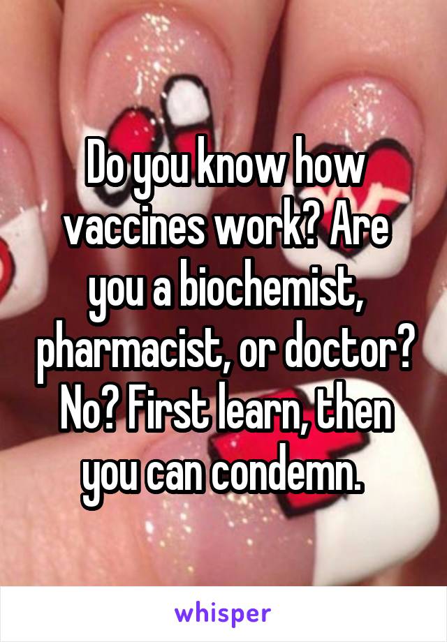 Do you know how vaccines work? Are you a biochemist, pharmacist, or doctor? No? First learn, then you can condemn. 