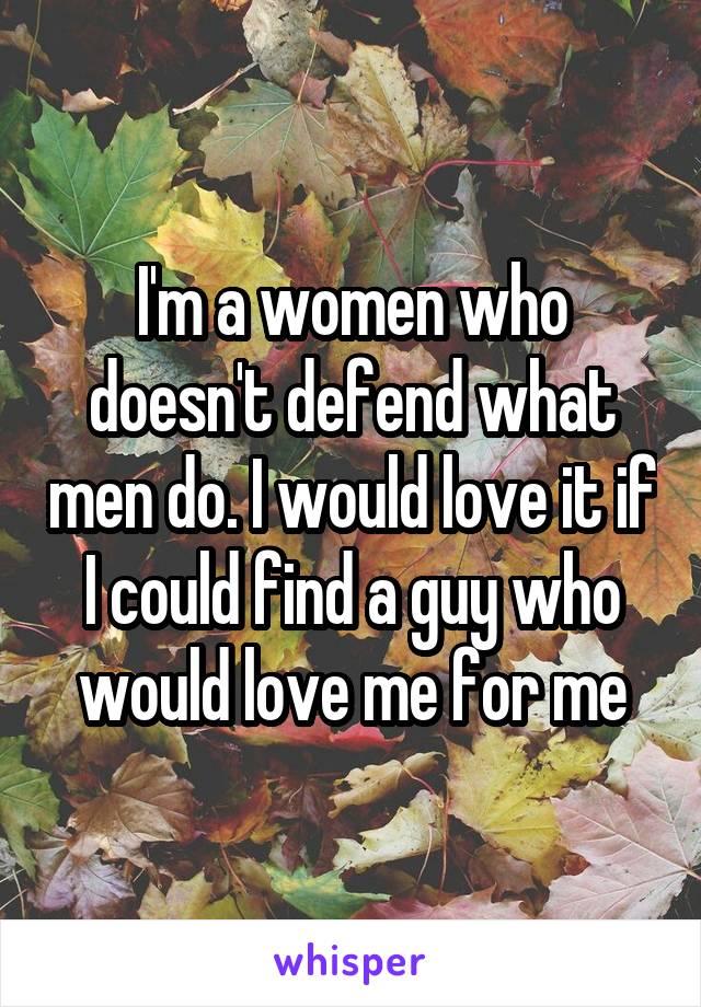 I'm a women who doesn't defend what men do. I would love it if I could find a guy who would love me for me