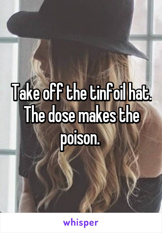 Take off the tinfoil hat. The dose makes the poison. 