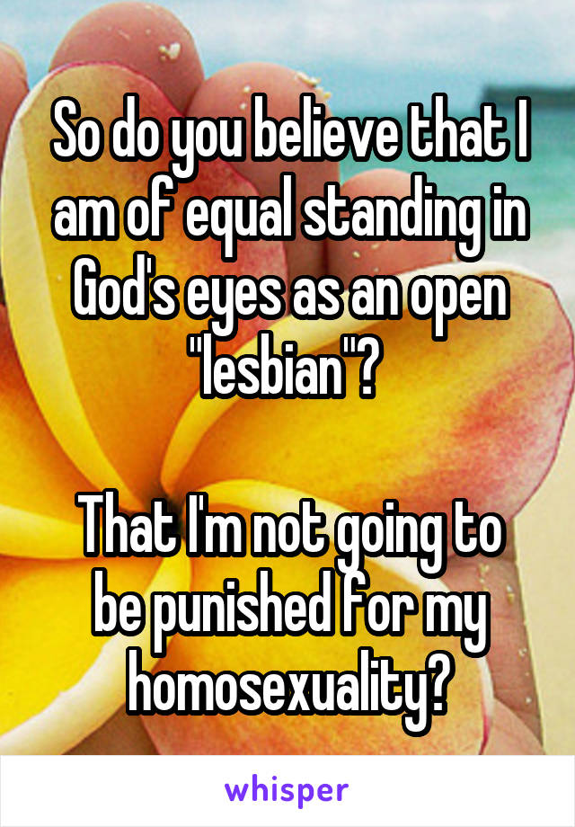 So do you believe that I am of equal standing in God's eyes as an open "lesbian"? 

That I'm not going to be punished for my homosexuality?