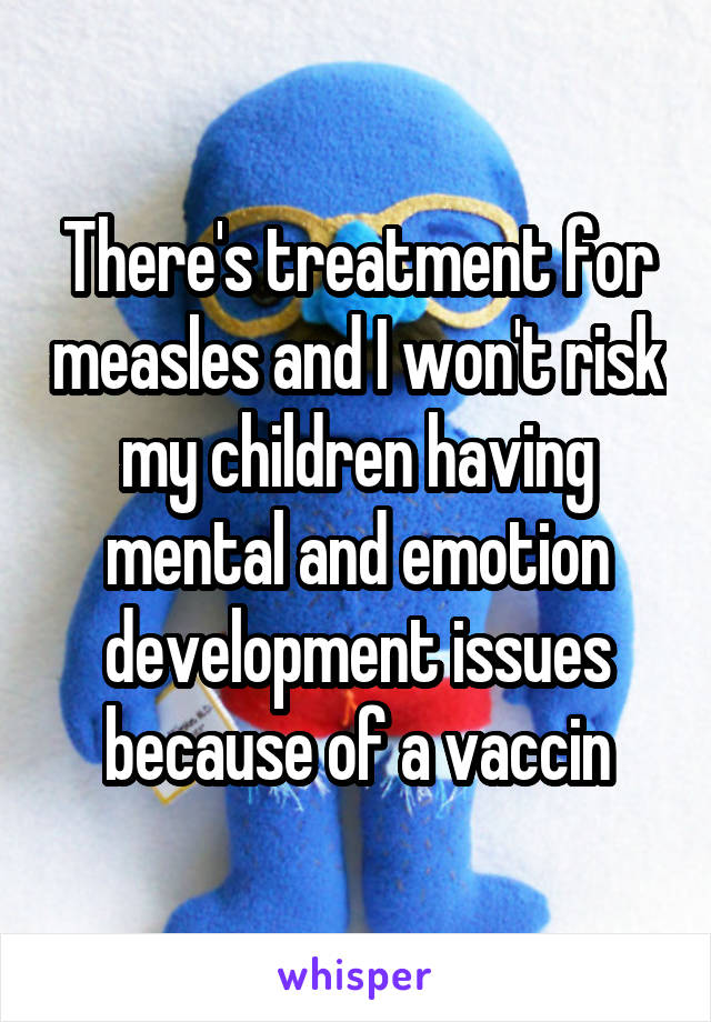 There's treatment for measles and I won't risk my children having mental and emotion development issues because of a vaccin