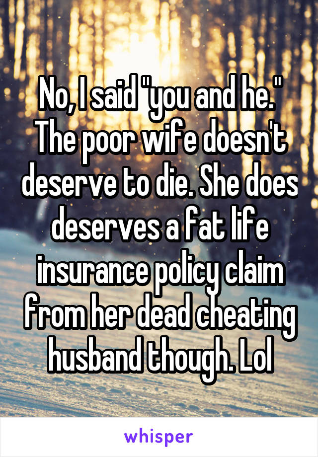 No, I said "you and he."
The poor wife doesn't deserve to die. She does deserves a fat life insurance policy claim from her dead cheating husband though. Lol