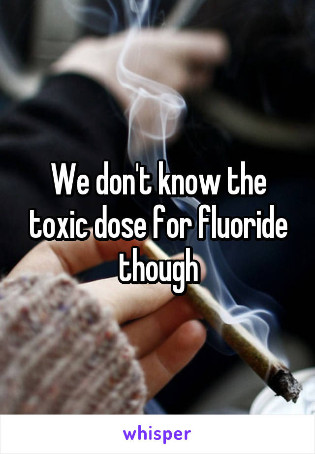 We don't know the toxic dose for fluoride though