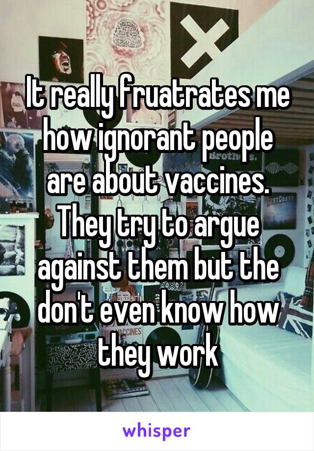 It really fruatrates me how ignorant people are about vaccines. They try to argue against them but the don't even know how they work