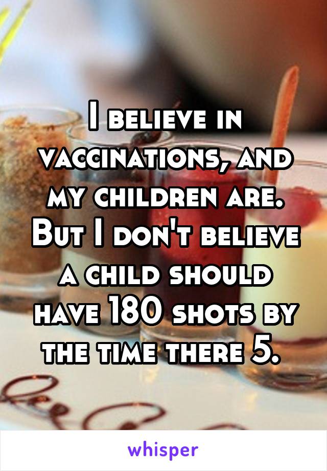 I believe in vaccinations, and my children are. But I don't believe a child should have 180 shots by the time there 5. 