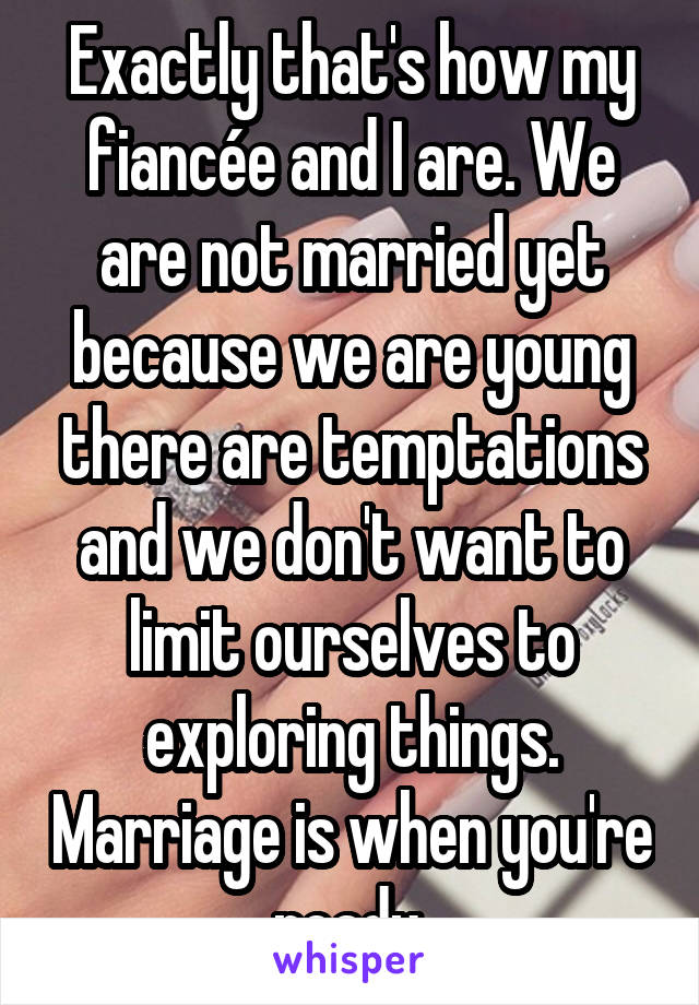 Exactly that's how my fiancée and I are. We are not married yet because we are young there are temptations and we don't want to limit ourselves to exploring things. Marriage is when you're ready.