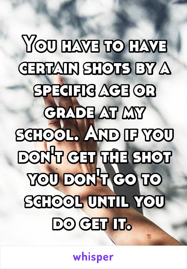 You have to have certain shots by a specific age or grade at my school. And if you don't get the shot you don't go to school until you do get it. 