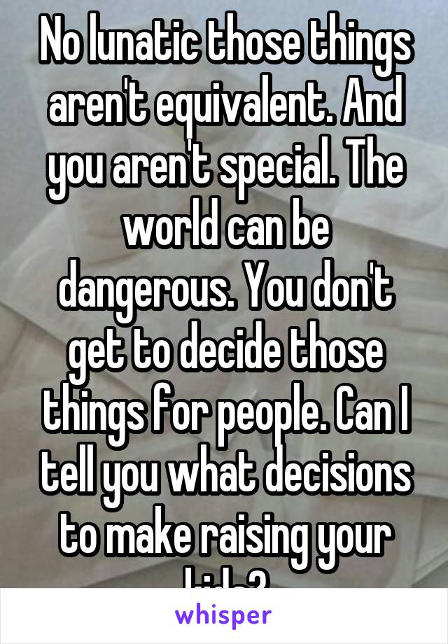 No lunatic those things aren't equivalent. And you aren't special. The world can be dangerous. You don't get to decide those things for people. Can I tell you what decisions to make raising your kids?