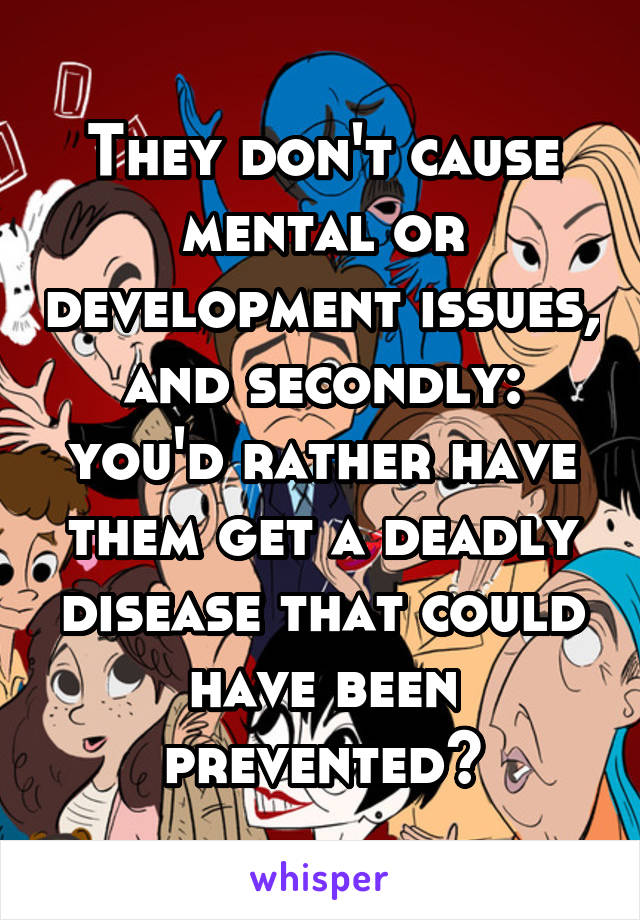 They don't cause mental or development issues, and secondly: you'd rather have them get a deadly disease that could have been prevented?