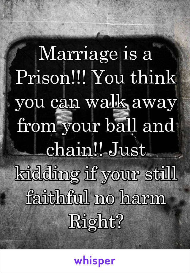 Marriage is a Prison!!! You think you can walk away from your ball and chain!! Just kidding if your still faithful no harm
Right?