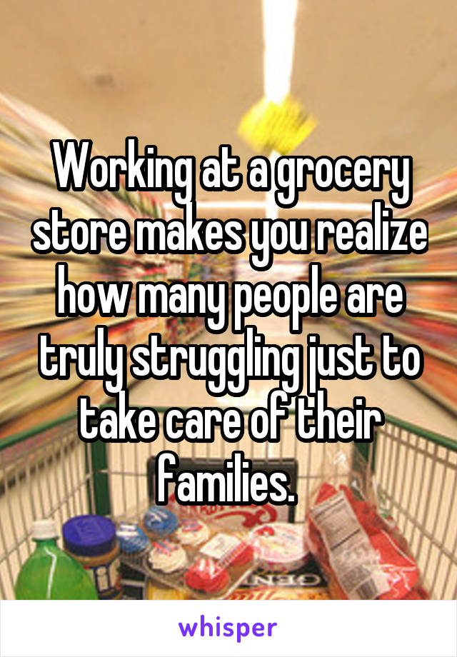 Working at a grocery store makes you realize how many people are truly struggling just to take care of their families. 