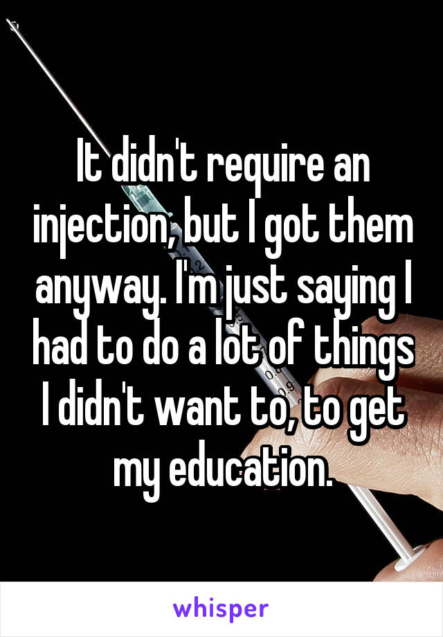 It didn't require an injection, but I got them anyway. I'm just saying I had to do a lot of things I didn't want to, to get my education.