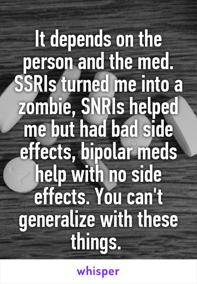 It depends on the person and the med. SSRIs turned me into a zombie, SNRIs helped me but had bad side effects, bipolar meds help with no side effects. You can't generalize with these things. 