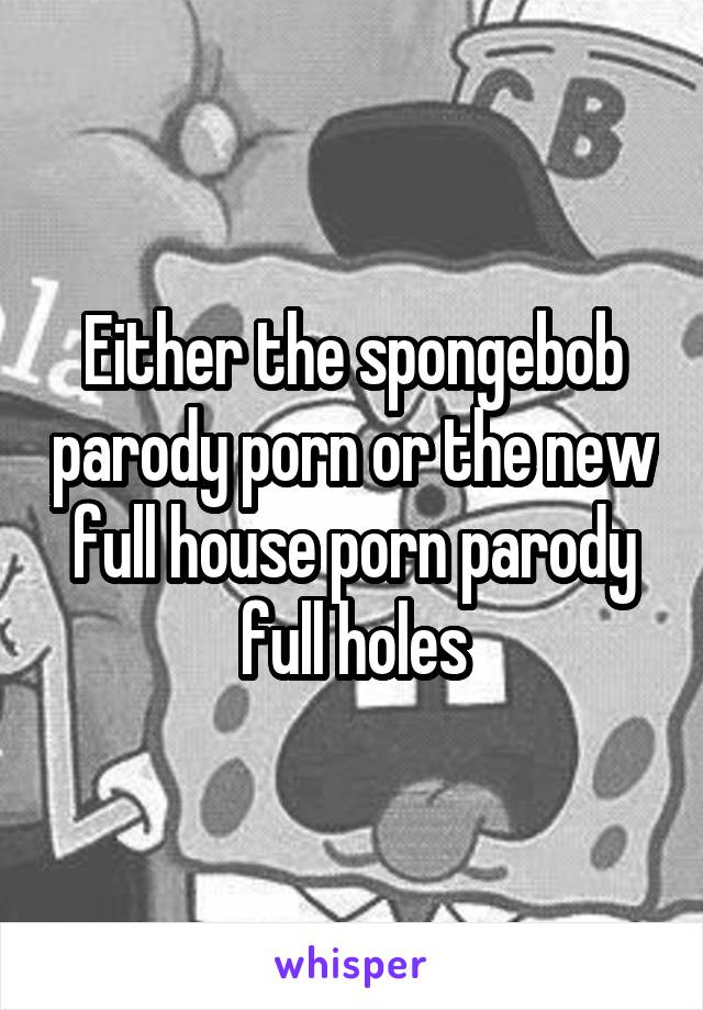 Either the spongebob parody porn or the new full house porn parody full holes