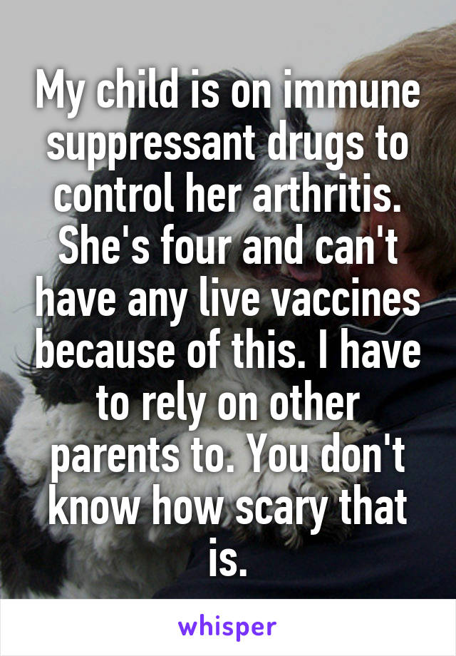 My child is on immune suppressant drugs to control her arthritis. She's four and can't have any live vaccines because of this. I have to rely on other parents to. You don't know how scary that is.