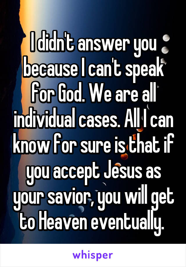 I didn't answer you because I can't speak for God. We are all individual cases. All I can know for sure is that if you accept Jesus as your savior, you will get to Heaven eventually. 