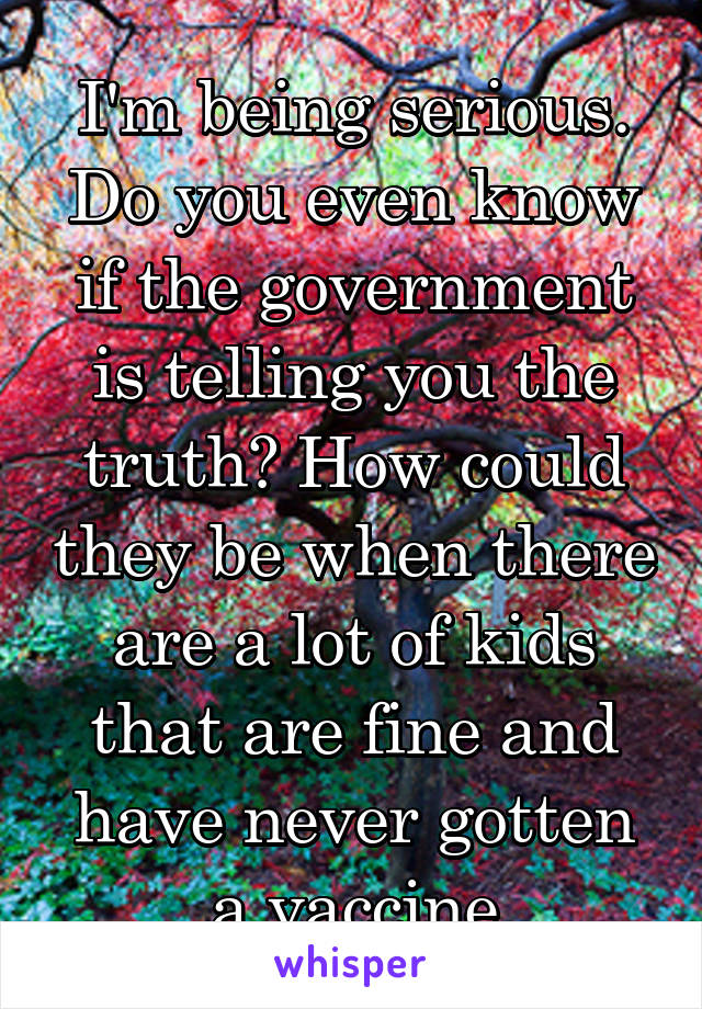 I'm being serious. Do you even know if the government is telling you the truth? How could they be when there are a lot of kids that are fine and have never gotten a vaccine