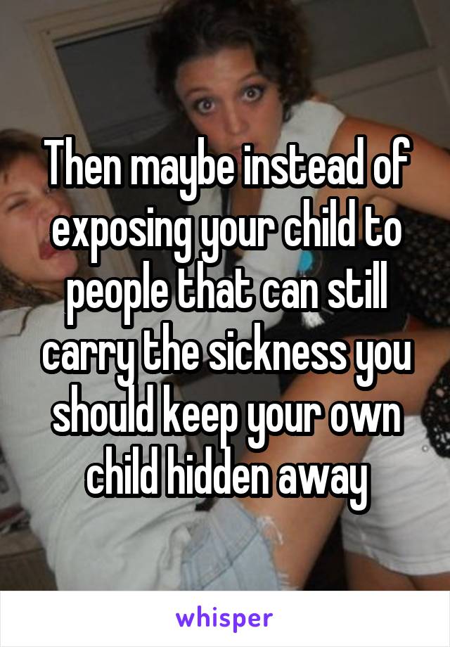 Then maybe instead of exposing your child to people that can still carry the sickness you should keep your own child hidden away