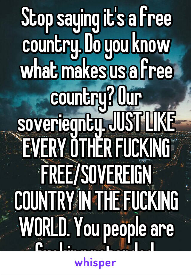 Stop saying it's a free country. Do you know what makes us a free country? Our soveriegnty. JUST LIKE EVERY OTHER FUCKING FREE/SOVEREIGN COUNTRY IN THE FUCKING WORLD. You people are fucking retarded.