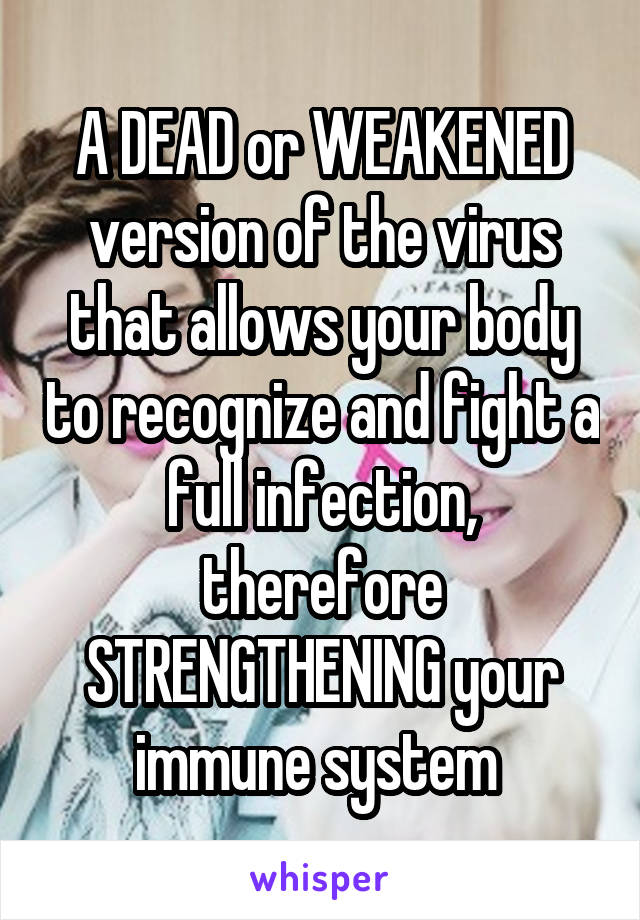 A DEAD or WEAKENED version of the virus that allows your body to recognize and fight a full infection, therefore STRENGTHENING your immune system 