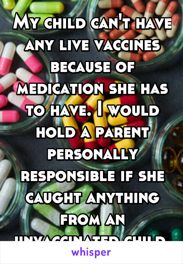 My child can't have any live vaccines because of medication she has to have. I would hold a parent personally responsible if she caught anything from an unvaccinated child.