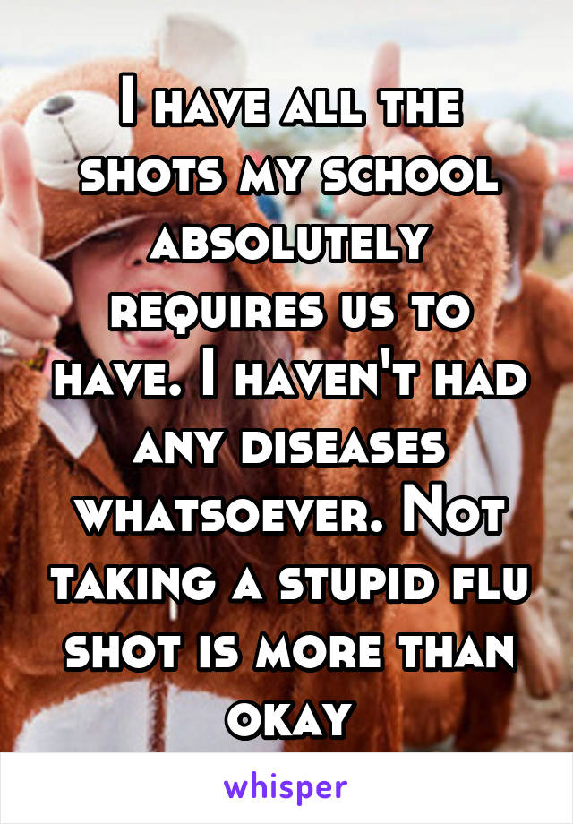 I have all the shots my school absolutely requires us to have. I haven't had any diseases whatsoever. Not taking a stupid flu shot is more than okay