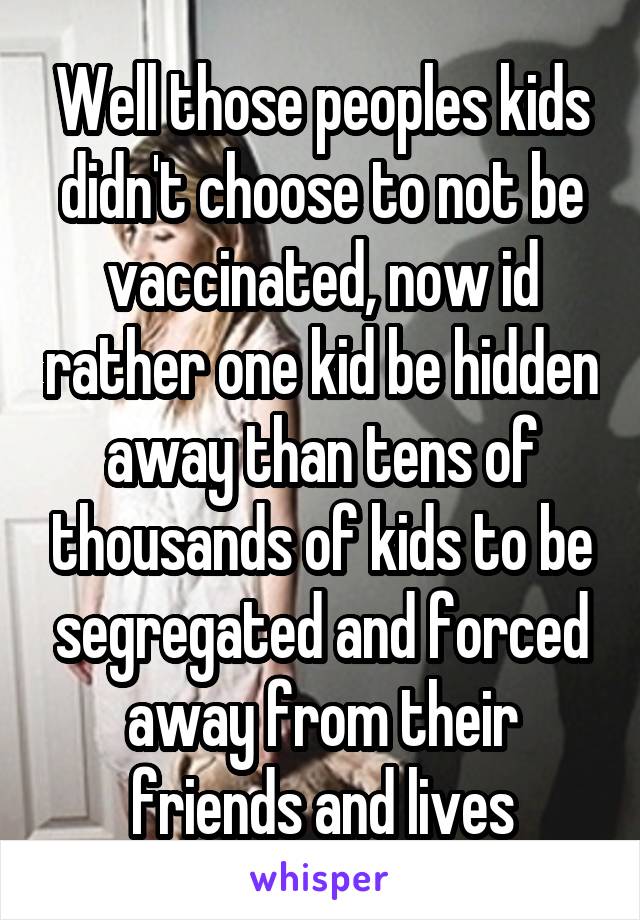 Well those peoples kids didn't choose to not be vaccinated, now id rather one kid be hidden away than tens of thousands of kids to be segregated and forced away from their friends and lives