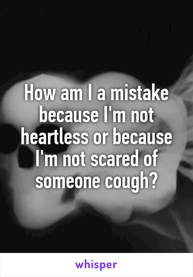 How am I a mistake because I'm not heartless or because I'm not scared of someone cough?