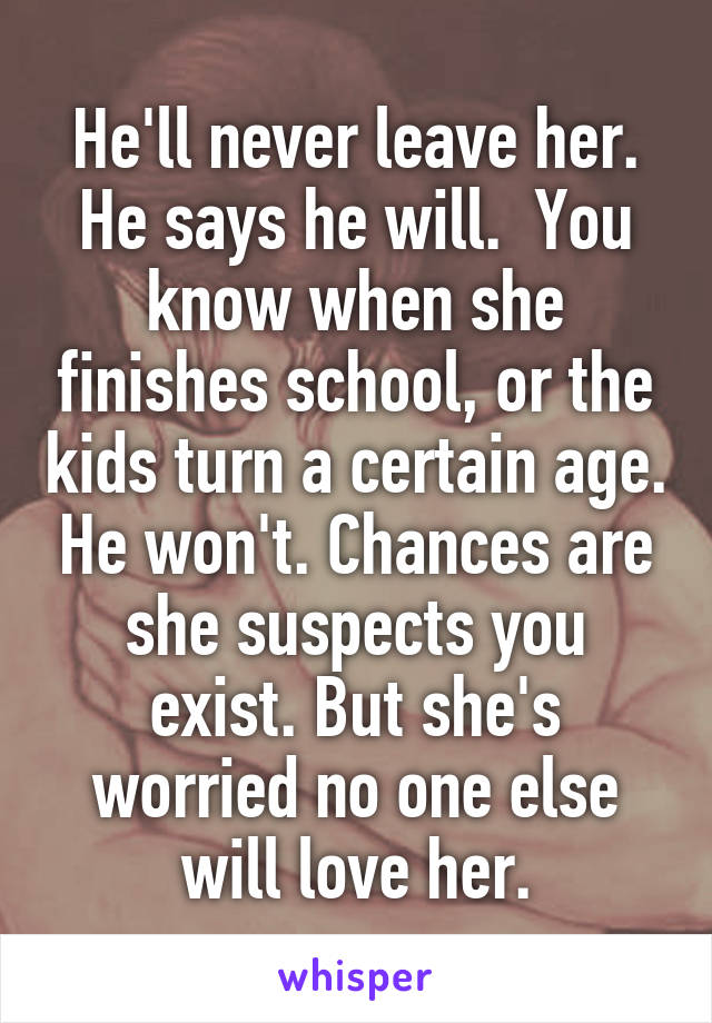 He'll never leave her. He says he will.  You know when she finishes school, or the kids turn a certain age. He won't. Chances are she suspects you exist. But she's worried no one else will love her.