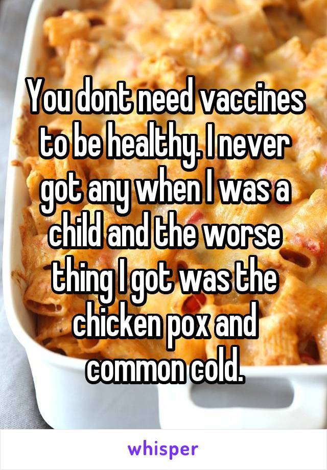 You dont need vaccines to be healthy. I never got any when I was a child and the worse thing I got was the chicken pox and common cold.