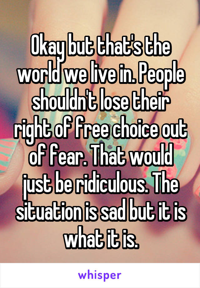 Okay but that's the world we live in. People shouldn't lose their right of free choice out of fear. That would just be ridiculous. The situation is sad but it is what it is.