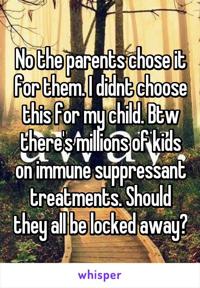 No the parents chose it for them. I didnt choose this for my child. Btw there's millions of kids on immune suppressant treatments. Should they all be locked away?