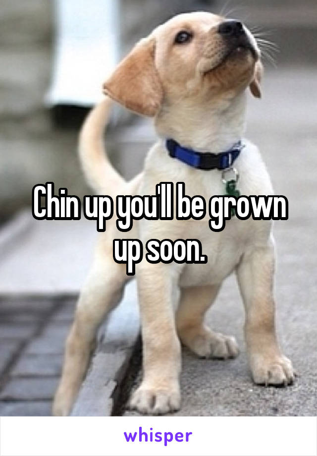 Chin up you'll be grown up soon.