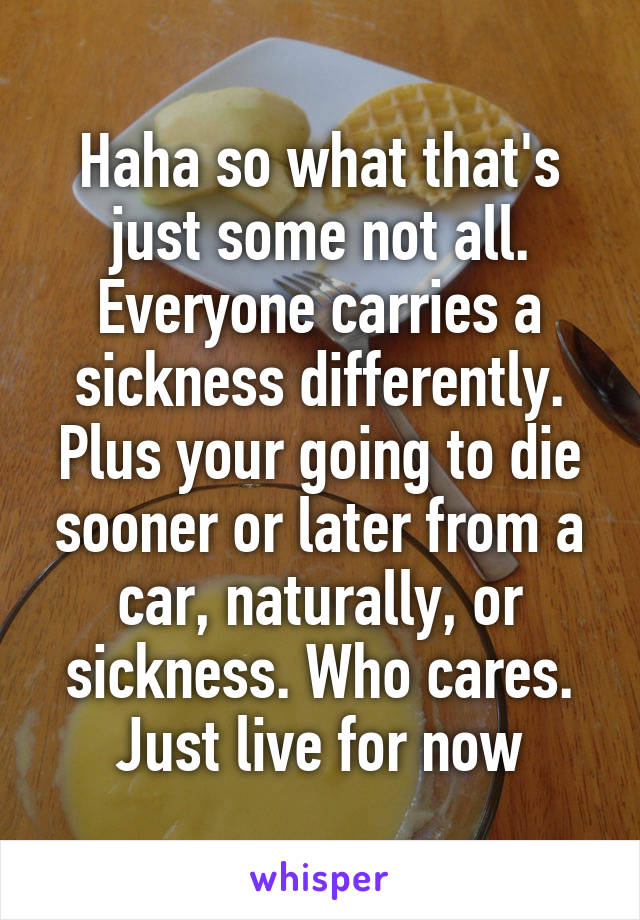 Haha so what that's just some not all. Everyone carries a sickness differently. Plus your going to die sooner or later from a car, naturally, or sickness. Who cares. Just live for now