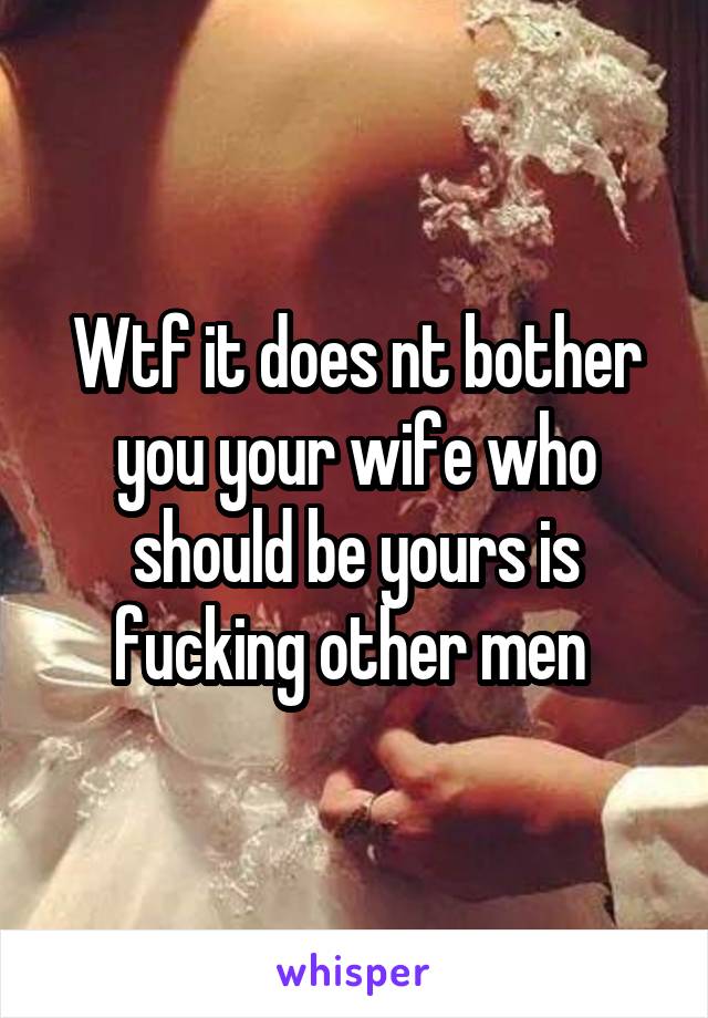 Wtf it does nt bother you your wife who should be yours is fucking other men 