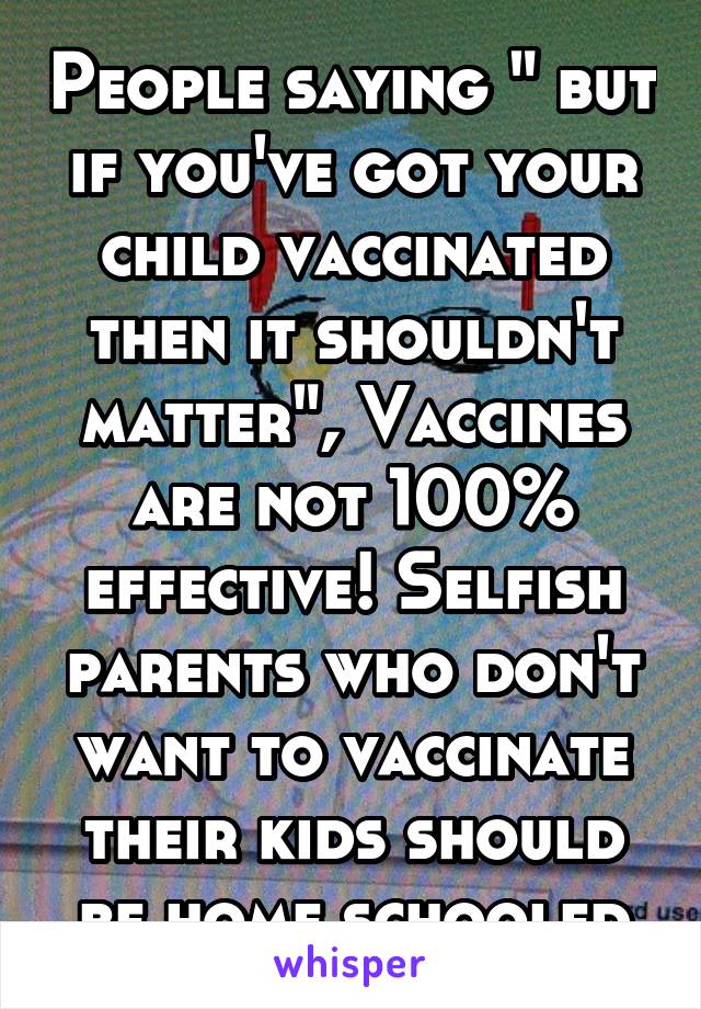 People saying " but if you've got your child vaccinated then it shouldn't matter", Vaccines are not 100% effective! Selfish parents who don't want to vaccinate their kids should be home schooled