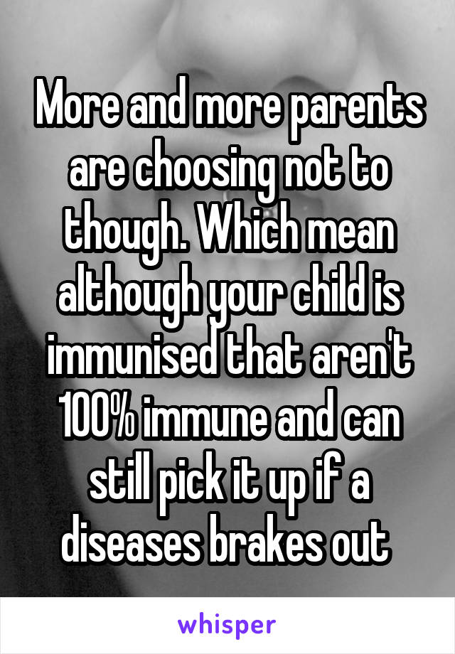 More and more parents are choosing not to though. Which mean although your child is immunised that aren't 100% immune and can still pick it up if a diseases brakes out 